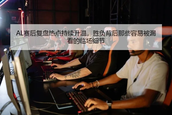 AL赛后复盘热点持续升温，胜负背后那些容易被漏看的临场细节